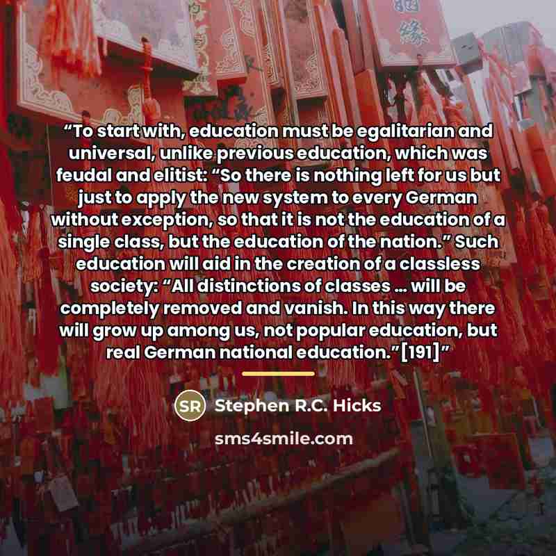 “To start with, education must be egalitarian and universal, unlike previous education, which was feudal and elitist: “So there is nothing left for us but just to apply the new system to every German without exception, so that it is not the education of a single class, but the education of the…” quote by Stephen R.C. Hicks