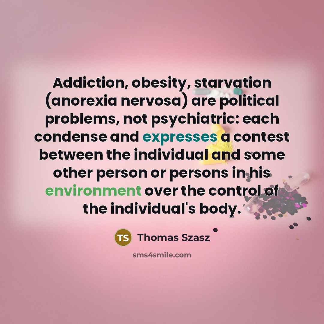 “Addiction, obesity, starvation (anorexia nervosa) are political problems, not psychiatric: each condense and expresses a contest between the individual and some other person or persons in his environment over the control of the individual's body.” quote by Thomas Szasz