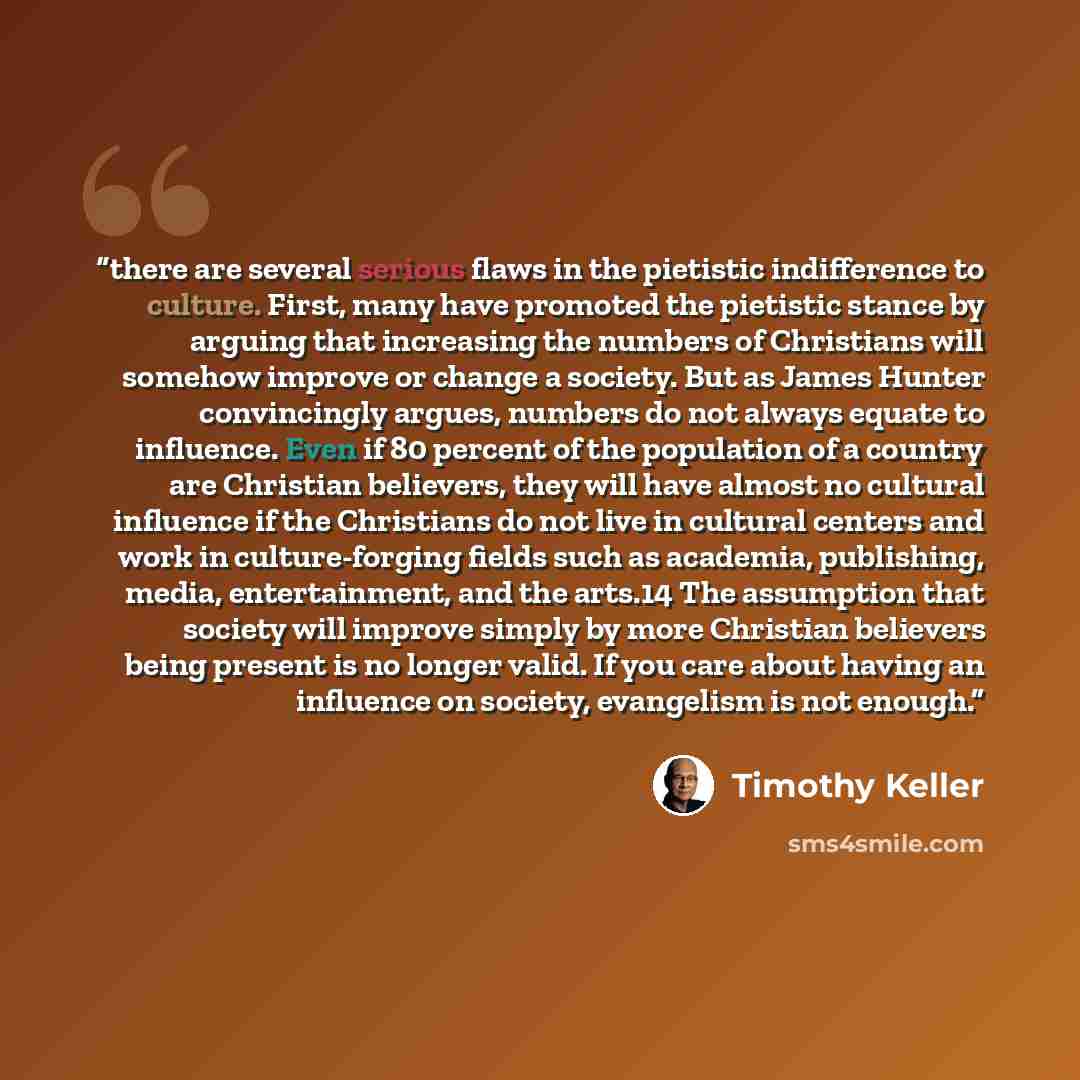 “there are several serious flaws in the pietistic indifference to culture. First, many have promoted the pietistic stance by arguing that increasing the numbers of Christians will somehow improve or change a society. But as James Hunter convincingly argues, numbers do not always equate to…” quote by Timothy Keller