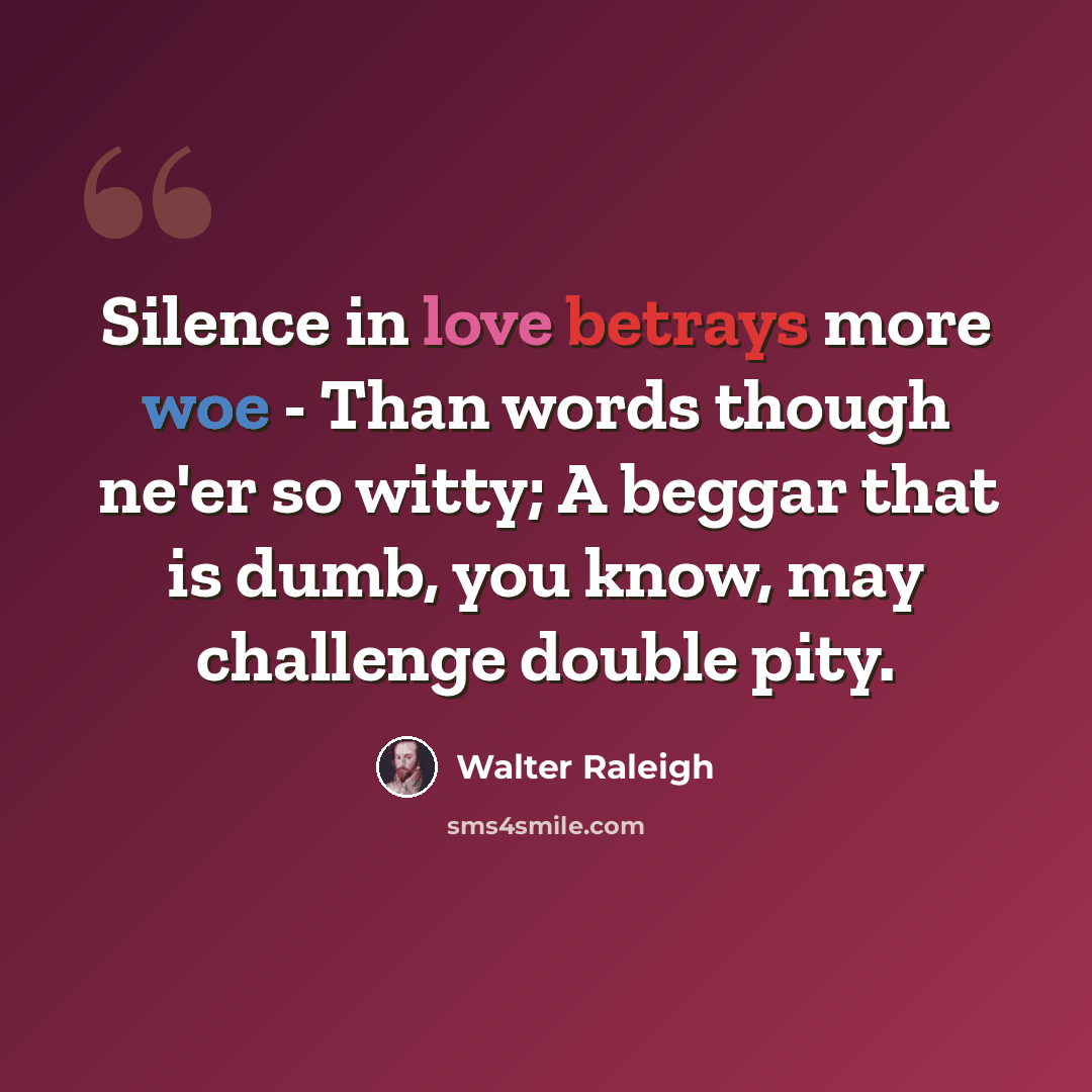 “Silence in love betrays more woe - Than words though ne'er so witty; A beggar that is dumb, you know, may challenge double pity.” quote by Walter Raleigh
