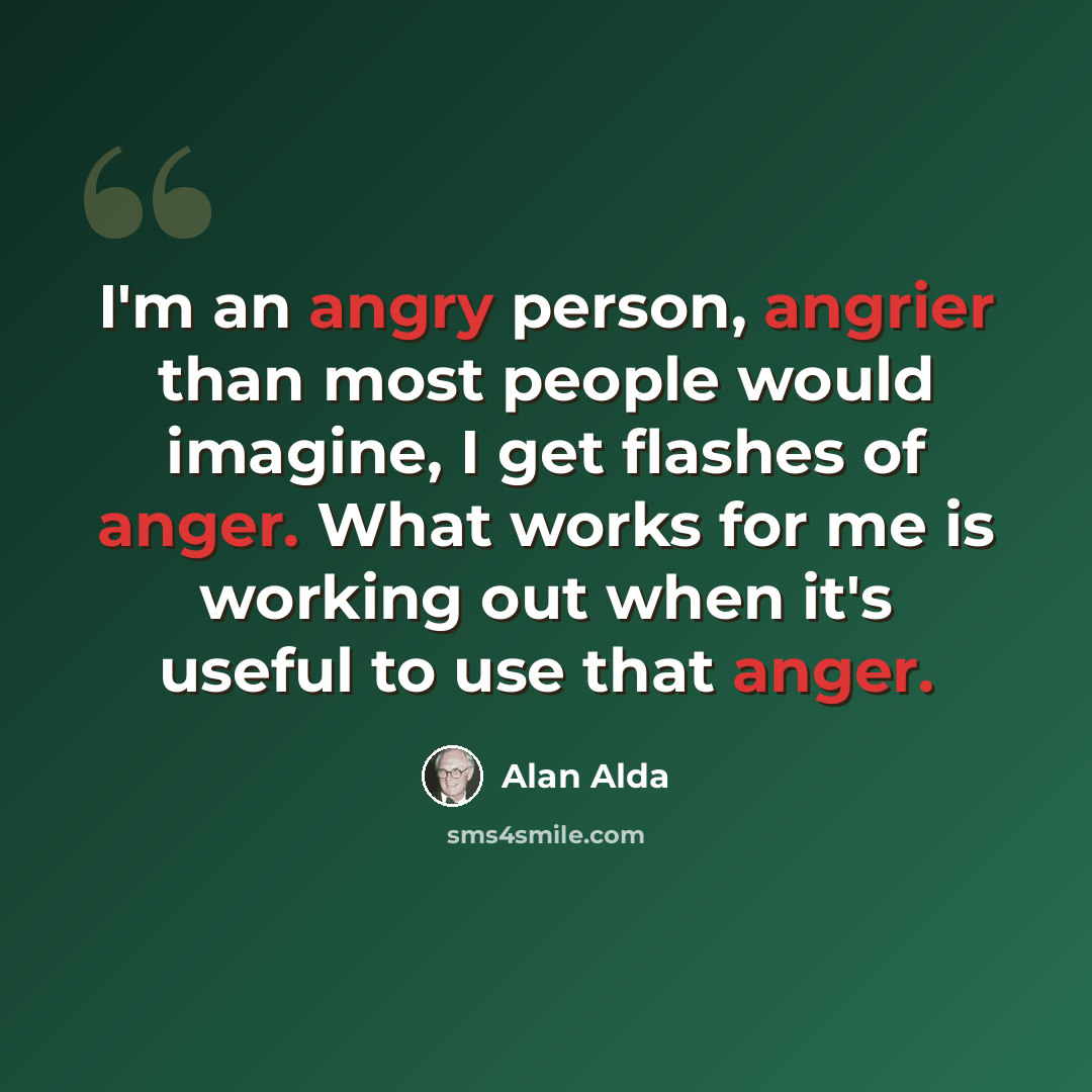“I'm an angry person, angrier than most people would imagine, I get flashes of anger. What works for me is working out when it's useful to use that anger.” quote by Alan Alda