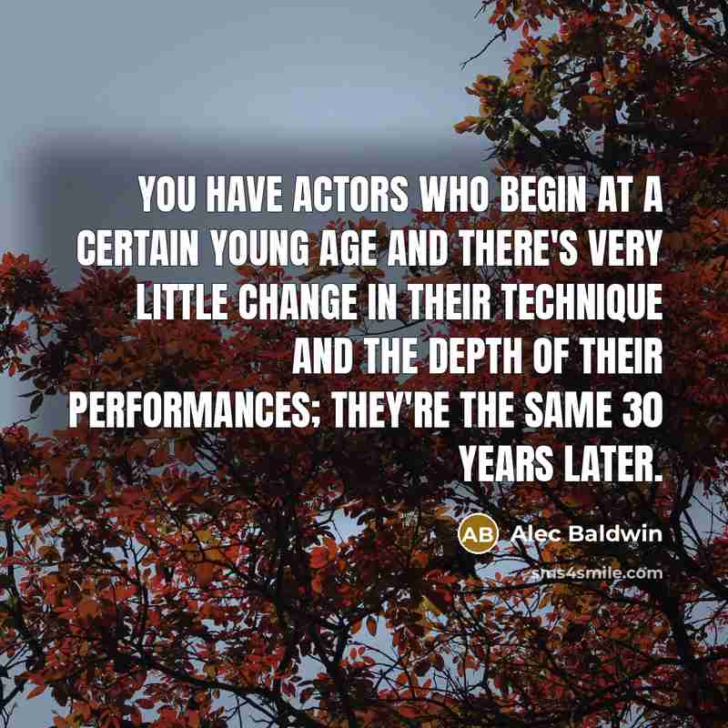 “You have actors who begin at a certain young age and there's very little change in their technique and the depth of their performances; they're the same 30 years later.” quote by Alec Baldwin