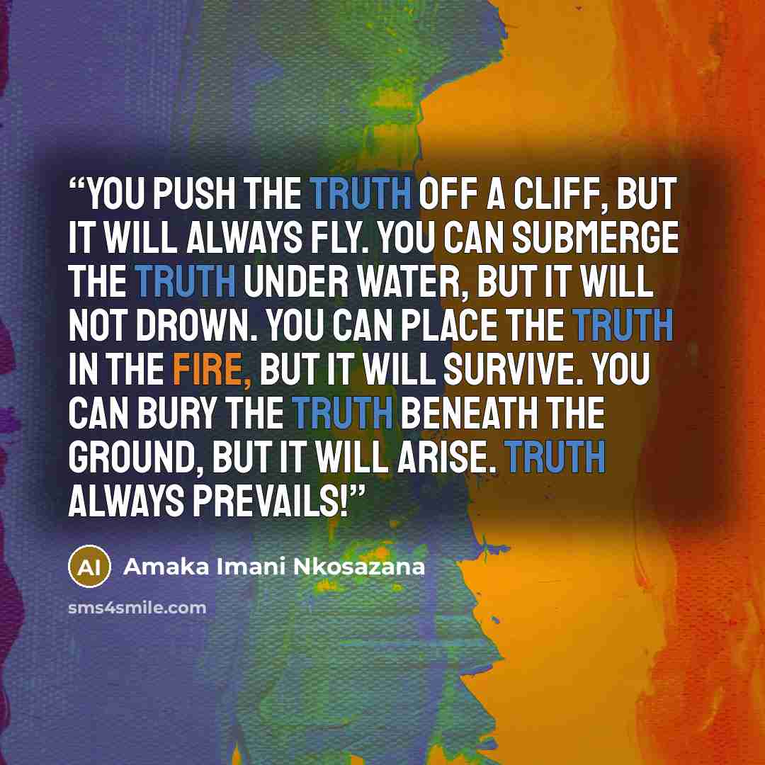 “You push the TRUTH off a cliff, but it will always fly. You can submerge the TRUTH under water, but it will not drown. You can place the TRUTH in the fire, but it will survive. You can bury the TRUTH beneath the ground, but it will arise. TRUTH always prevails!” quote by Amaka Imani Nkosazana