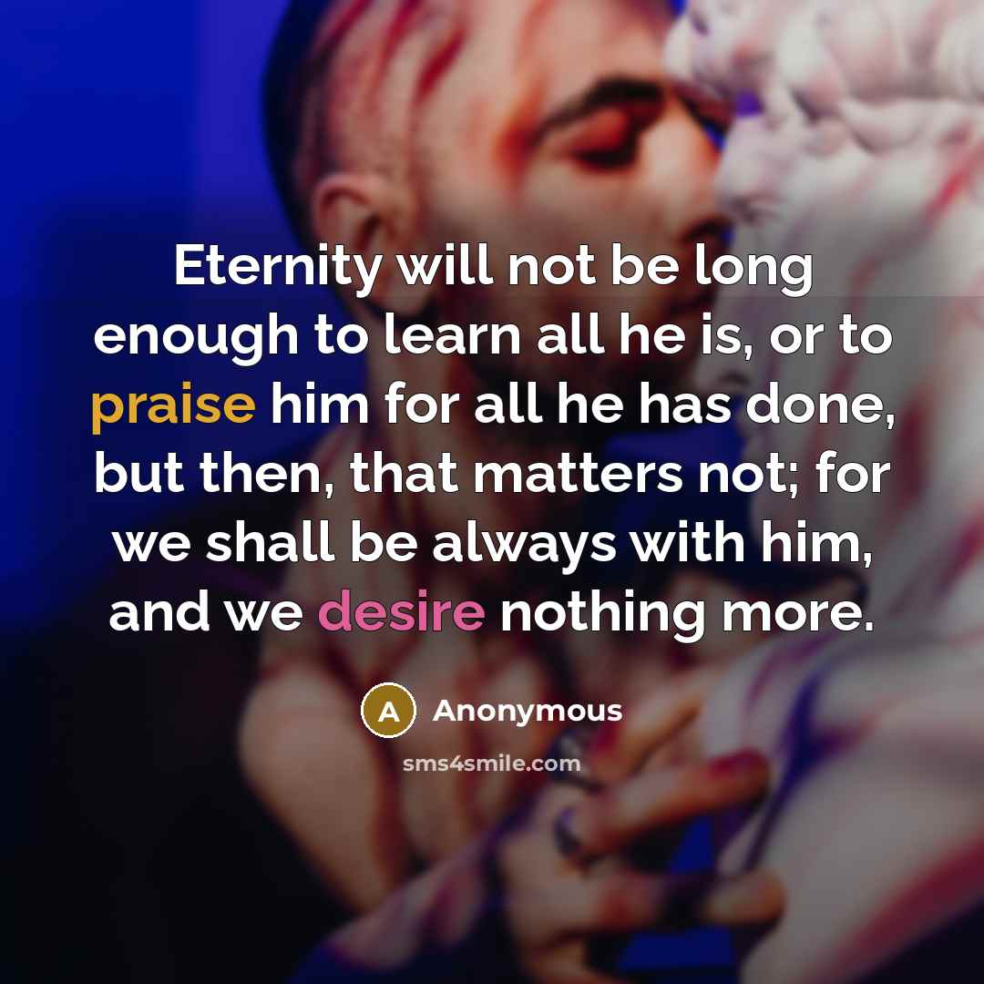 “Eternity will not be long enough to learn all he is, or to praise him for all he has done, but then, that matters not; for we shall be always with him, and we desire nothing more.” quote by Anonymous