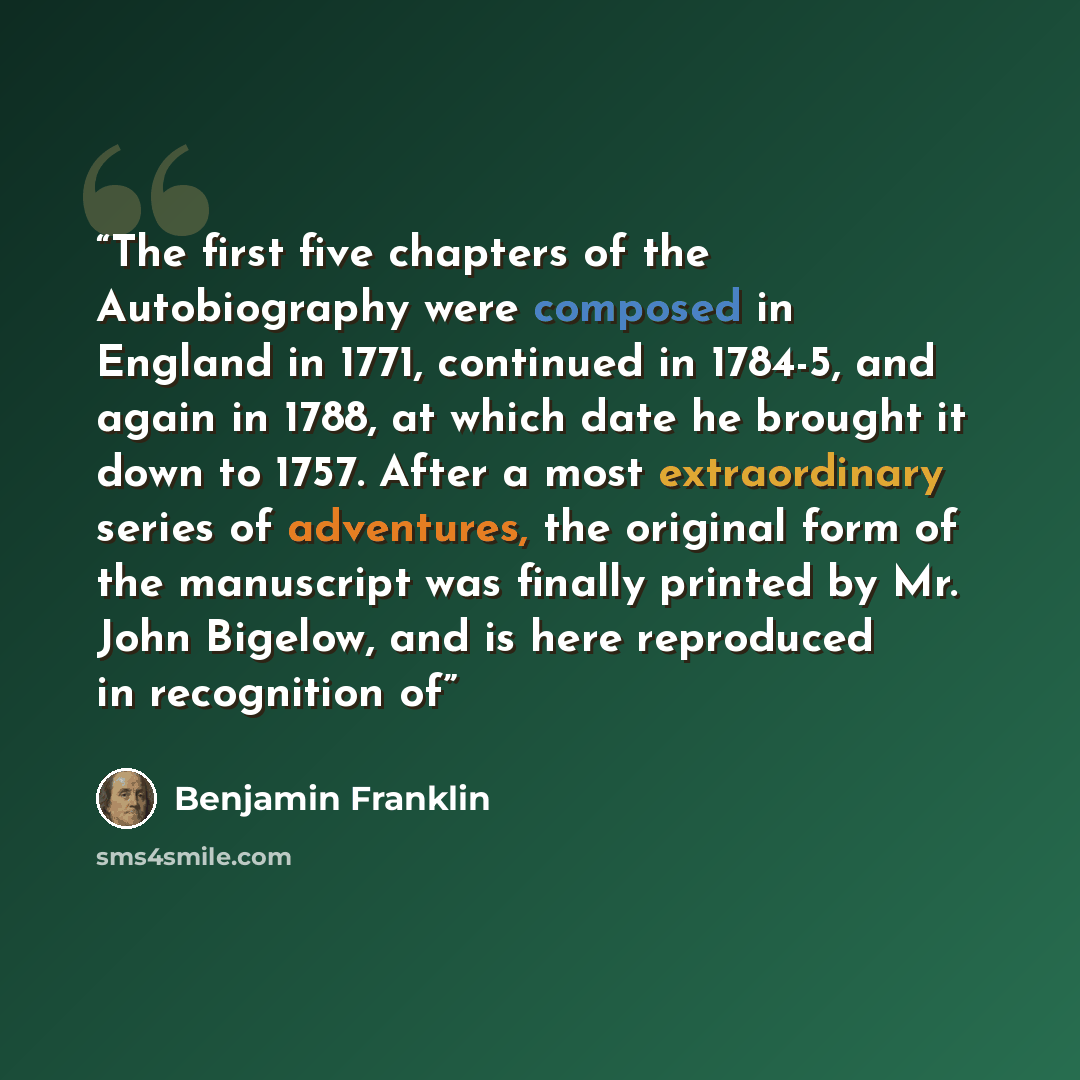 “The first five chapters of the Autobiography were composed in England in 1771, continued in 1784-5, and again in 1788, at which date he brought it down to 1757. After a most extraordinary series of adventures, the original form of the manuscript was finally printed by Mr. John Bigelow, and is here…” quote by Benjamin Franklin