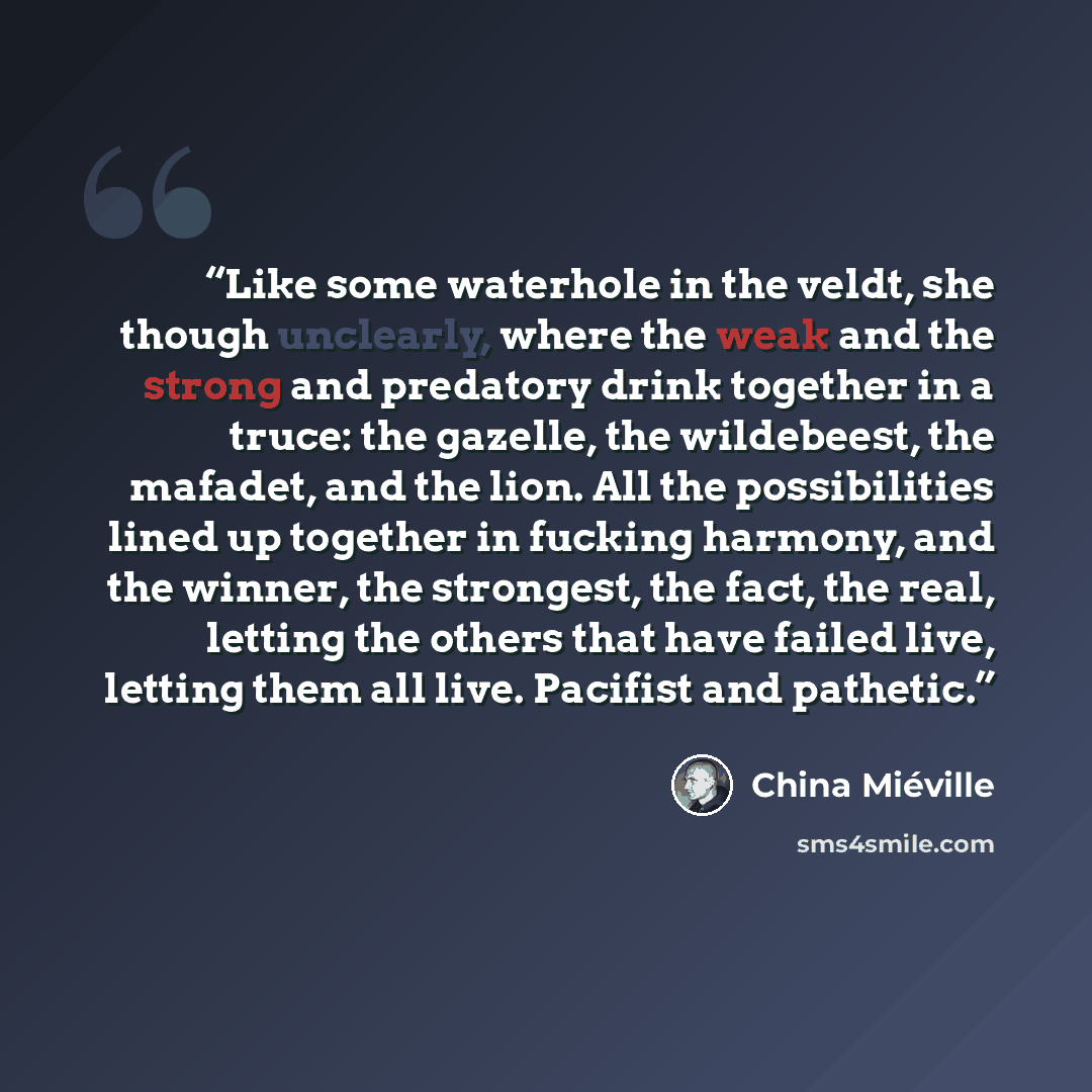 “Like some waterhole in the veldt, she though unclearly, where the weak and the strong and predatory drink together in a truce: the gazelle, the wildebeest, the mafadet, and the lion. All the possibilities lined up together in fucking harmony, and the winner, the strongest, the fact, the real…” quote by China Miéville