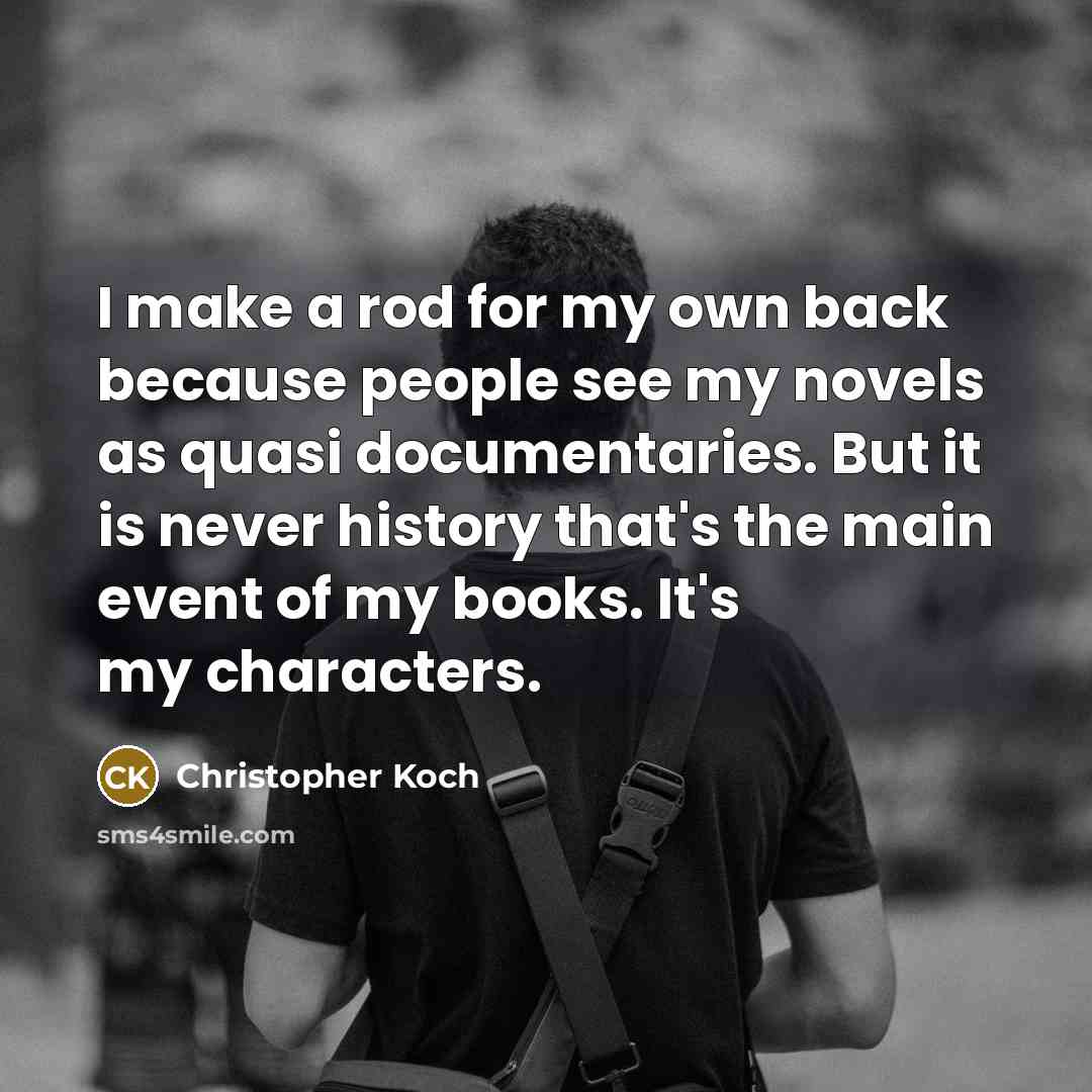 “I make a rod for my own back because people see my novels as quasi documentaries. But it is never history that's the main event of my books. It's my characters.” quote by Christopher Koch