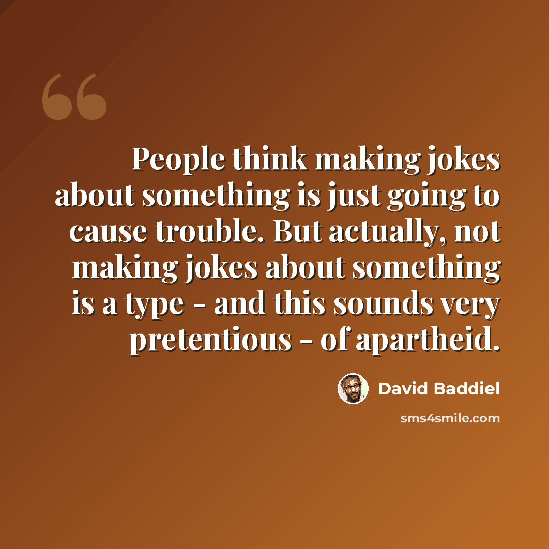 “People think making jokes about something is just going to cause trouble. But actually, not making jokes about something is a type - and this sounds very pretentious - of apartheid.” quote by David Baddiel