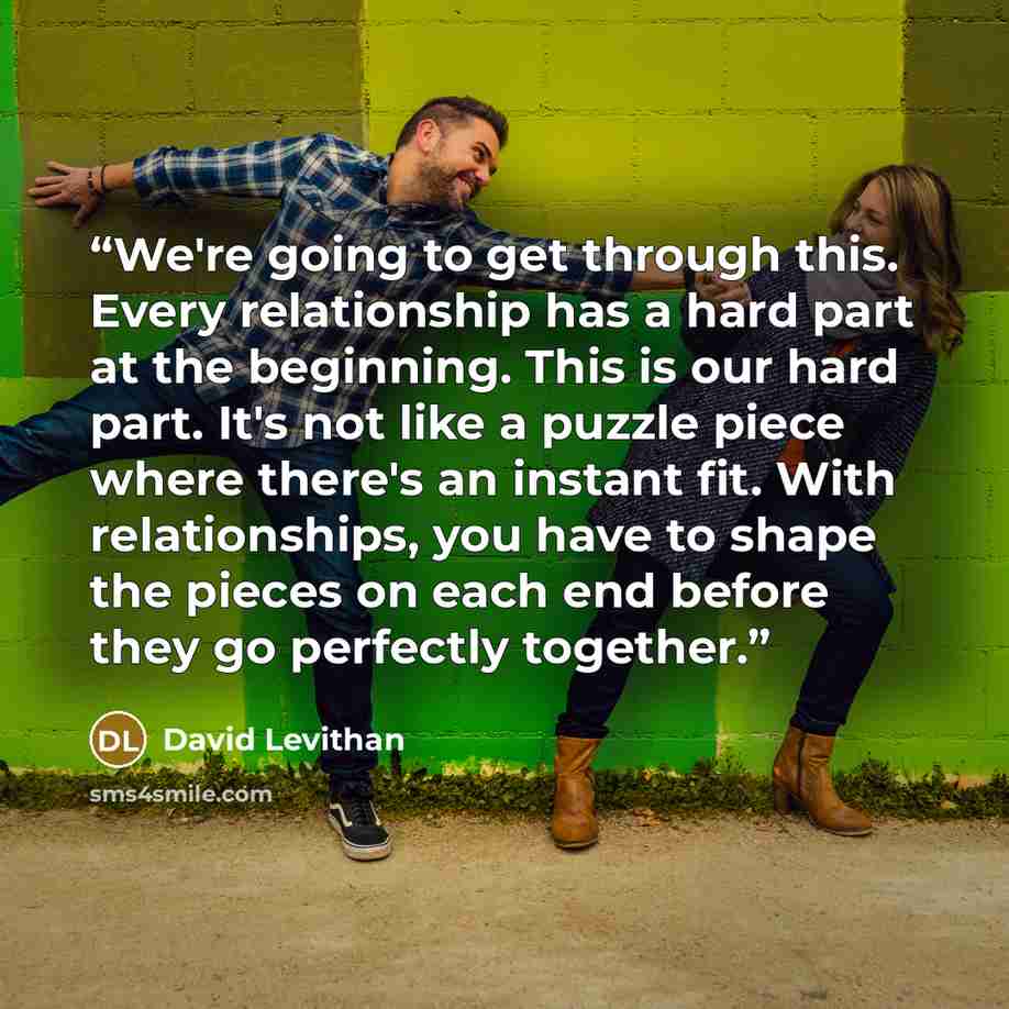“We're going to get through this. Every relationship has a hard part at the beginning. This is our hard part. It's not like a puzzle piece where there's an instant fit. With relationships, you have to shape the pieces on each end before they go perfectly together.” quote by David Levithan