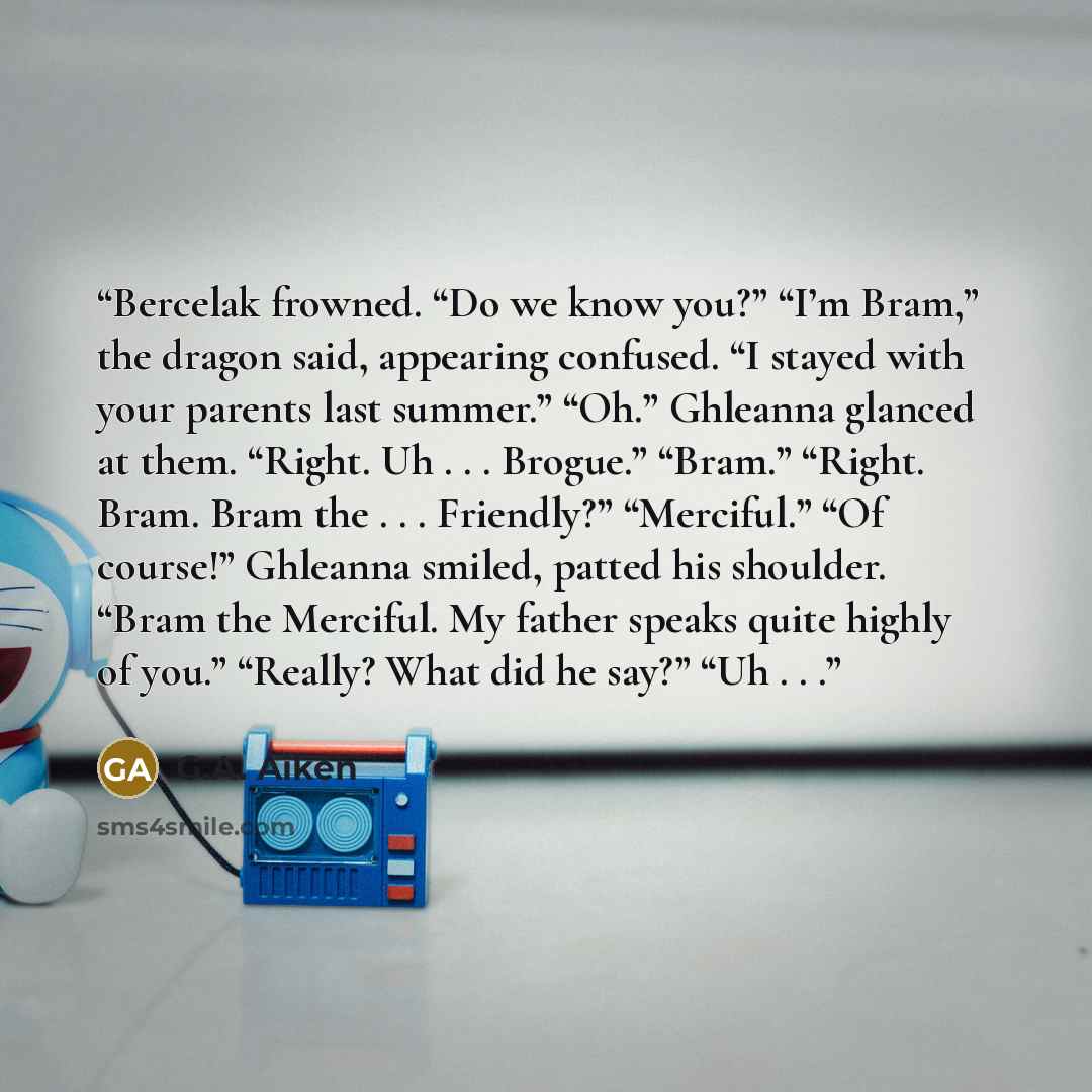 “Bercelak frowned. “Do we know you?” “I’m Bram,” the dragon said, appearing confused. “I stayed with your parents last summer.” “Oh.” Ghleanna glanced at them. “Right. Uh . . . Brogue.” “Bram.” “Right. Bram. Bram the . . . Friendly?” “Merciful.” “Of course!” Ghleanna smiled, patted his shoulder…” quote by G.A. Aiken