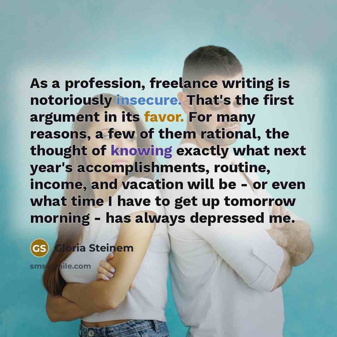 “As a profession, freelance writing is notoriously insecure. That's the first argument in its favor. For many reasons, a few of them rational, the thought of knowing exactly what next year's accomplishments, routine, income, and vacation will be - or even what time I have to get up tomorrow morning…” quote by Gloria Steinem