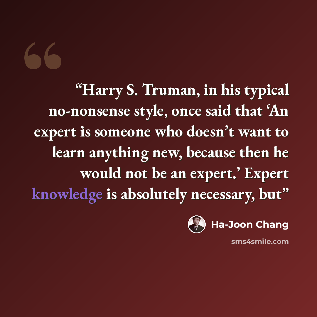 “Harry S. Truman, in his typical no-nonsense style, once said that ‘An expert is someone who doesn’t want to learn anything new, because then he would not be an expert.’ Expert knowledge is absolutely necessary, but” quote by Ha-Joon Chang