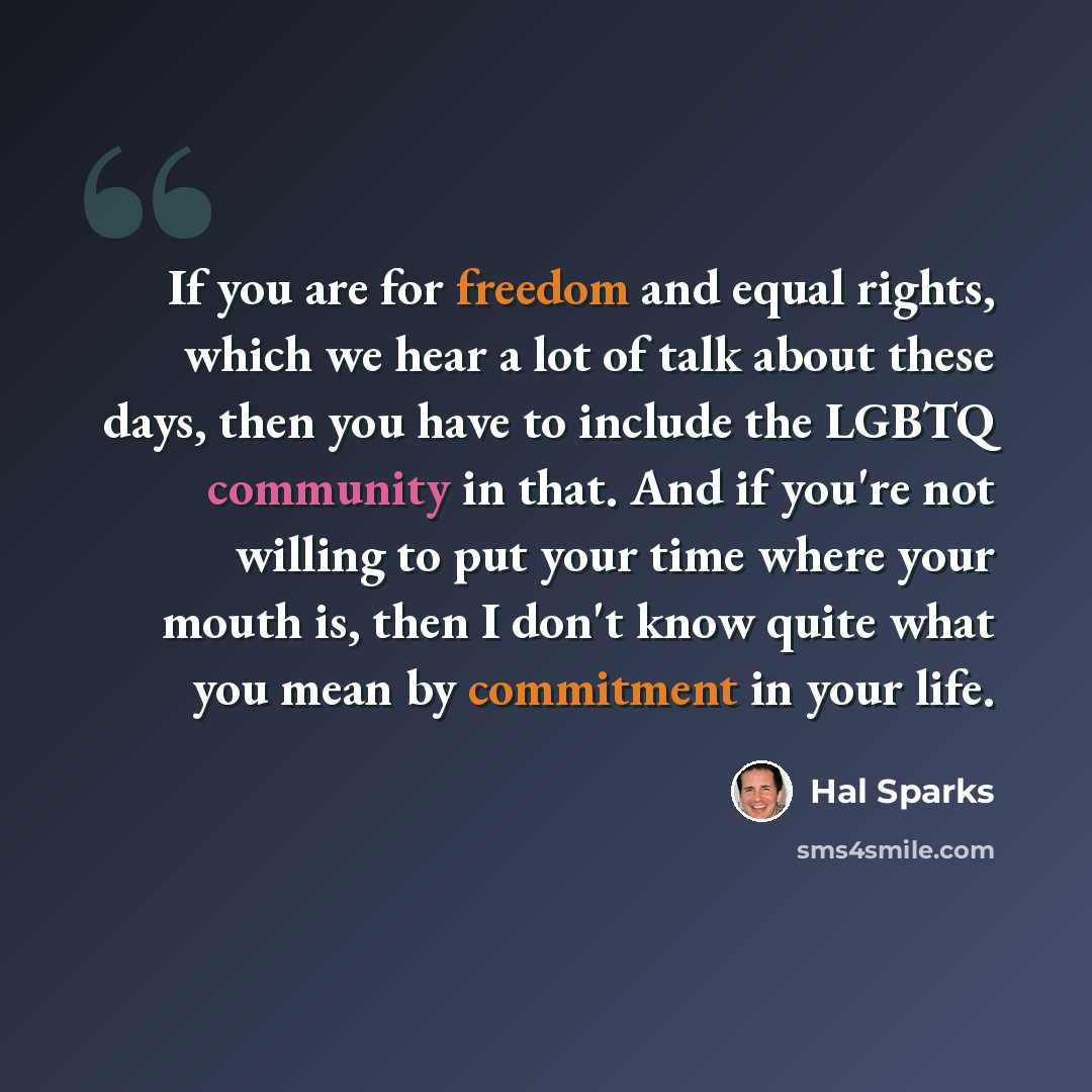 “If you are for freedom and equal rights, which we hear a lot of talk about these days, then you have to include the LGBTQ community in that. And if you're not willing to put your time where your mouth is, then I don't know quite what you mean by commitment in your life.” quote by Hal Sparks
