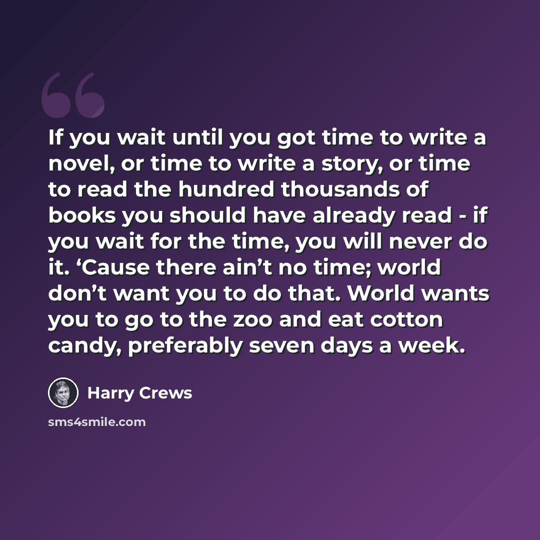 “If you wait until you got time to write a novel, or time to write a story, or time to read the hundred thousands of books you should have already read - if you wait for the time, you will never do it. ‘Cause there ain’t no time; world don’t want you to do that. World wants you to go to the zoo and…” quote by Harry Crews
