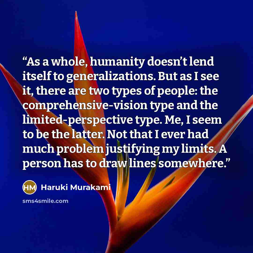 “As a whole, humanity doesn’t lend itself to generalizations. But as I see it, there are two types of people: the comprehensive-vision type and the limited-perspective type. Me, I seem to be the latter. Not that I ever had much problem justifying my limits. A person has to draw lines somewhere.” quote by Haruki Murakami