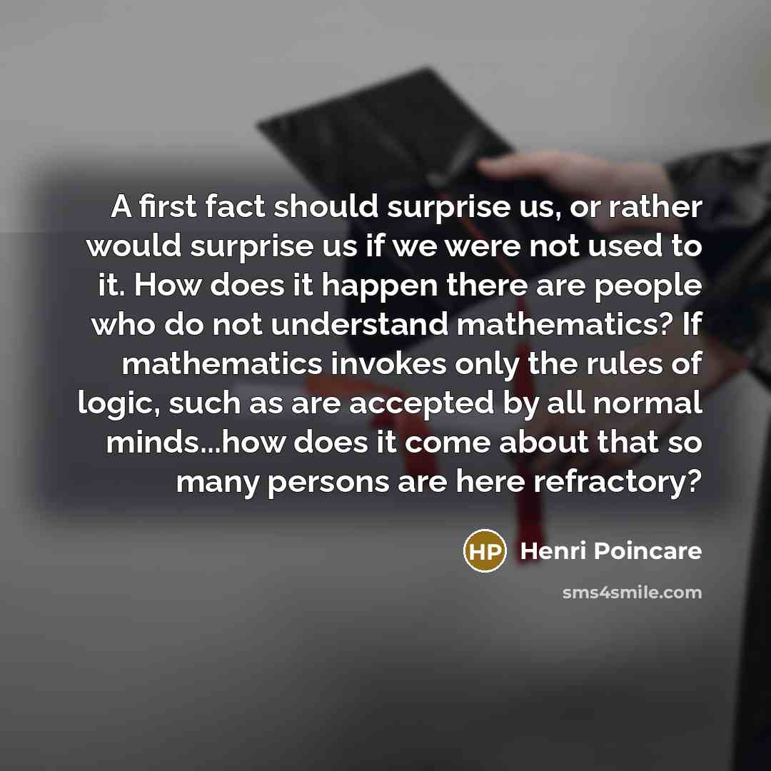 “A first fact should surprise us, or rather would surprise us if we were not used to it. How does it happen there are people who do not understand mathematics? If mathematics invokes only the rules of logic, such as are accepted by all normal minds...how does it come about that so many persons are…” quote by Henri Poincare