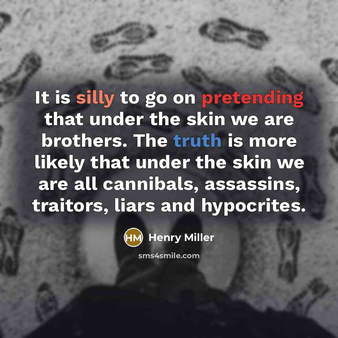 “It is silly to go on pretending that under the skin we are brothers. The truth is more likely that under the skin we are all cannibals, assassins, traitors, liars and hypocrites.” quote by Henry Miller