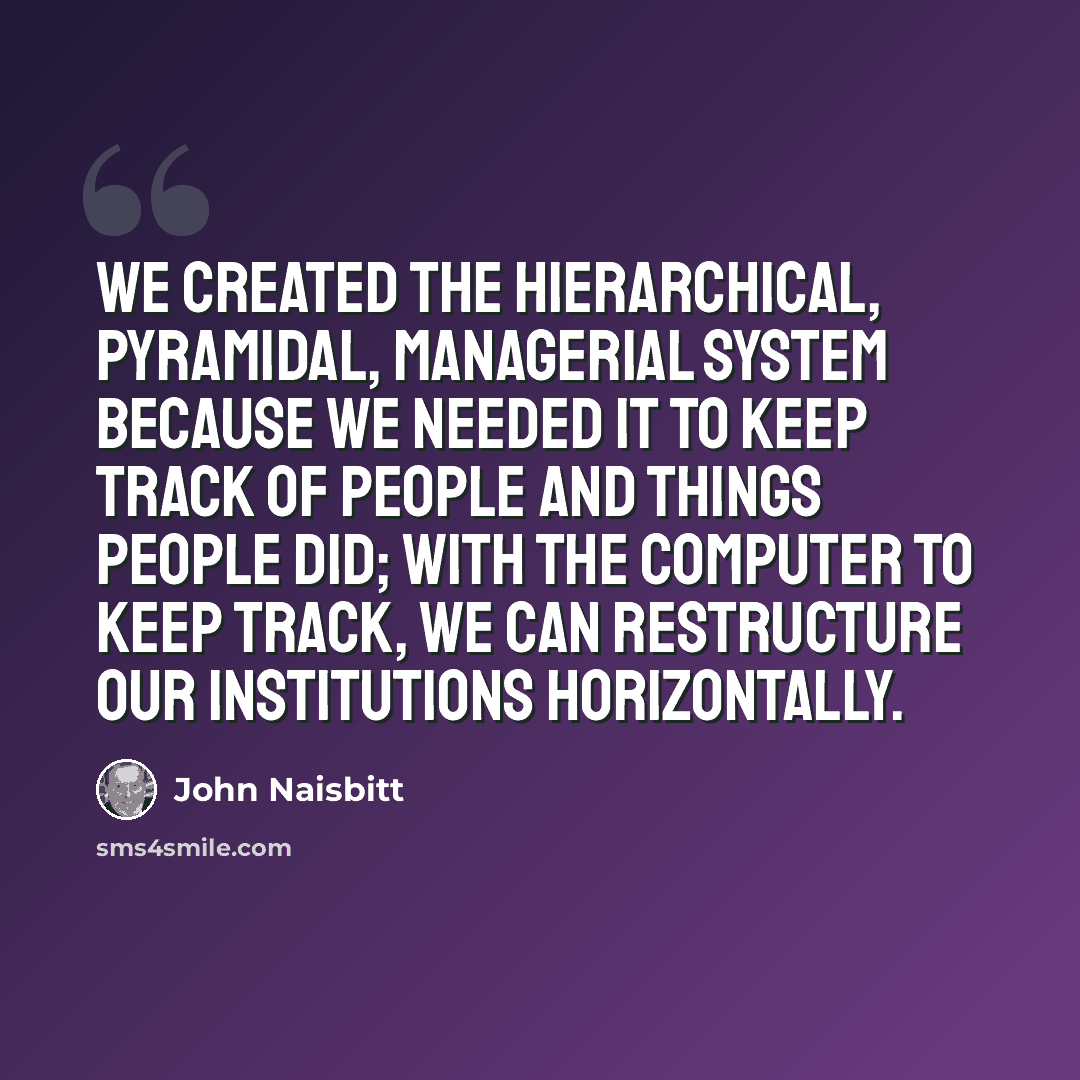 “We created the hierarchical, pyramidal, managerial system because we needed it to keep track of people and things people did; with the computer to keep track, we can restructure our institutions horizontally.” quote by John Naisbitt