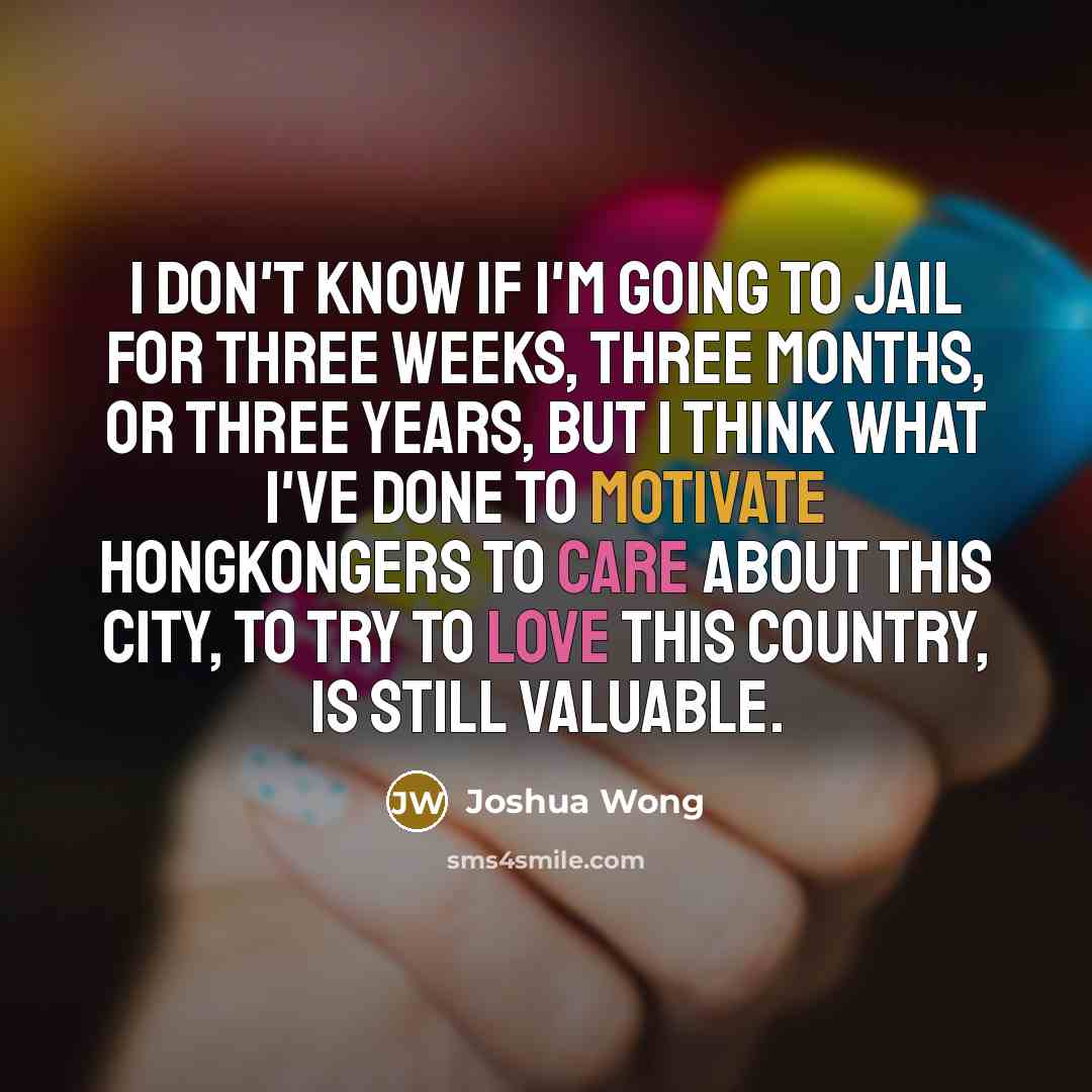 “I don't know if I'm going to jail for three weeks, three months, or three years, but I think what I've done to motivate Hongkongers to care about this city, to try to love this country, is still valuable.” quote by Joshua Wong