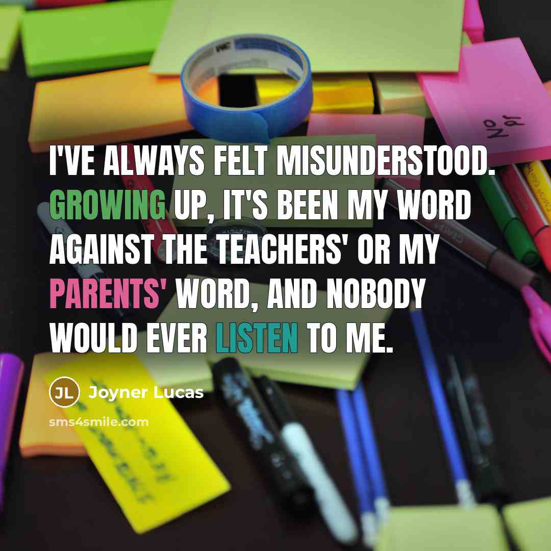 “I've always felt misunderstood. Growing up, it's been my word against the teachers' or my parents' word, and nobody would ever listen to me.” quote by Joyner Lucas