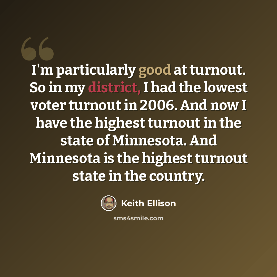 “I'm particularly good at turnout. So in my district, I had the lowest voter turnout in 2006. And now I have the highest turnout in the state of Minnesota. And Minnesota is the highest turnout state in the country.” quote by Keith Ellison