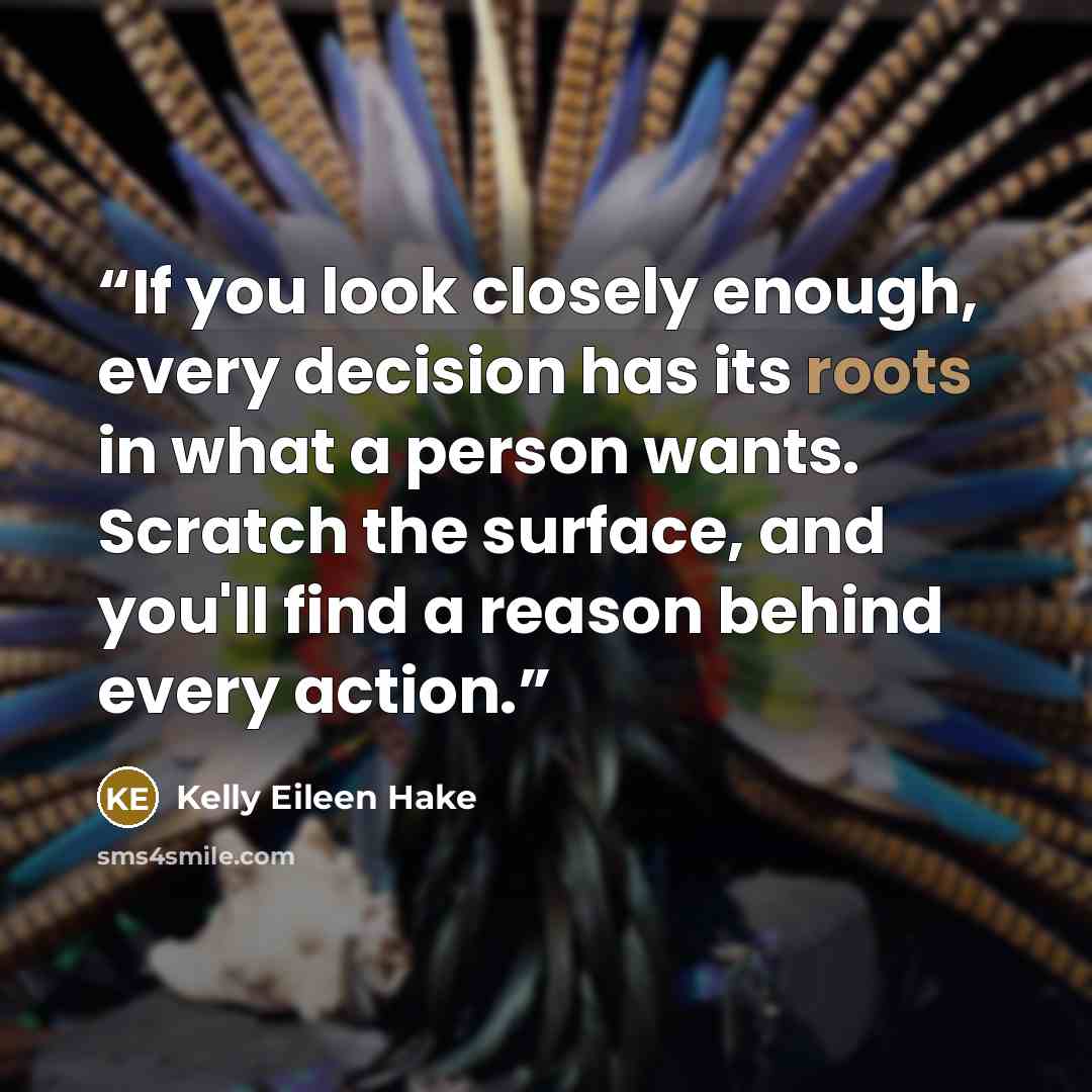 “If you look closely enough, every decision has its roots in what a person wants. Scratch the surface, and you'll find a reason behind every action.” quote by Kelly Eileen Hake