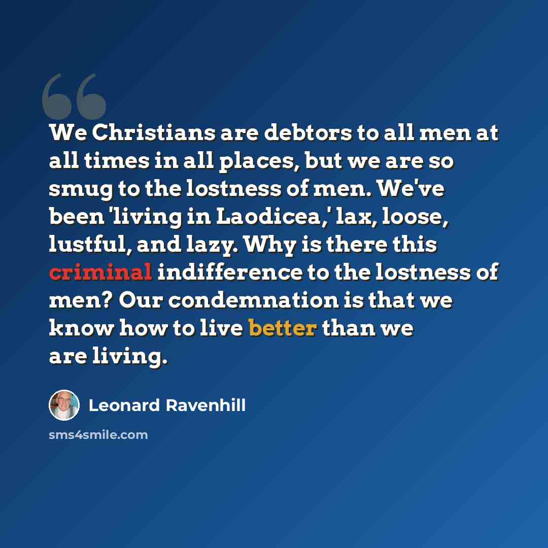 “We Christians are debtors to all men at all times in all places, but we are so smug to the lostness of men. We've been 'living in Laodicea,' lax, loose, lustful, and lazy. Why is there this criminal indifference to the lostness of men? Our condemnation is that we know how to live better than we…” quote by Leonard Ravenhill