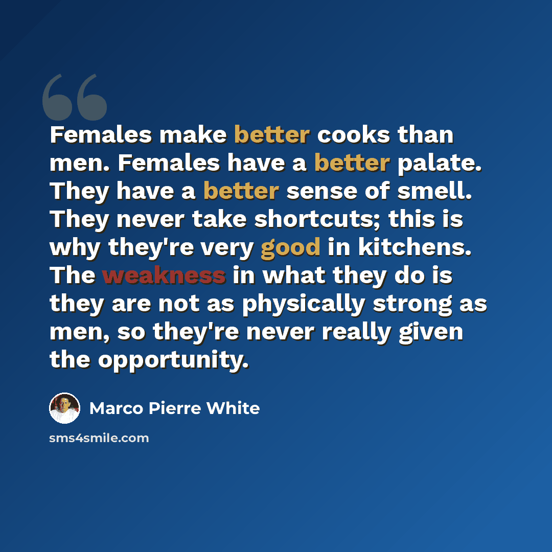 “Females make better cooks than men. Females have a better palate. They have a better sense of smell. They never take shortcuts; this is why they're very good in kitchens. The weakness in what they do is they are not as physically strong as men, so they're never really given the opportunity.” quote by Marco Pierre White
