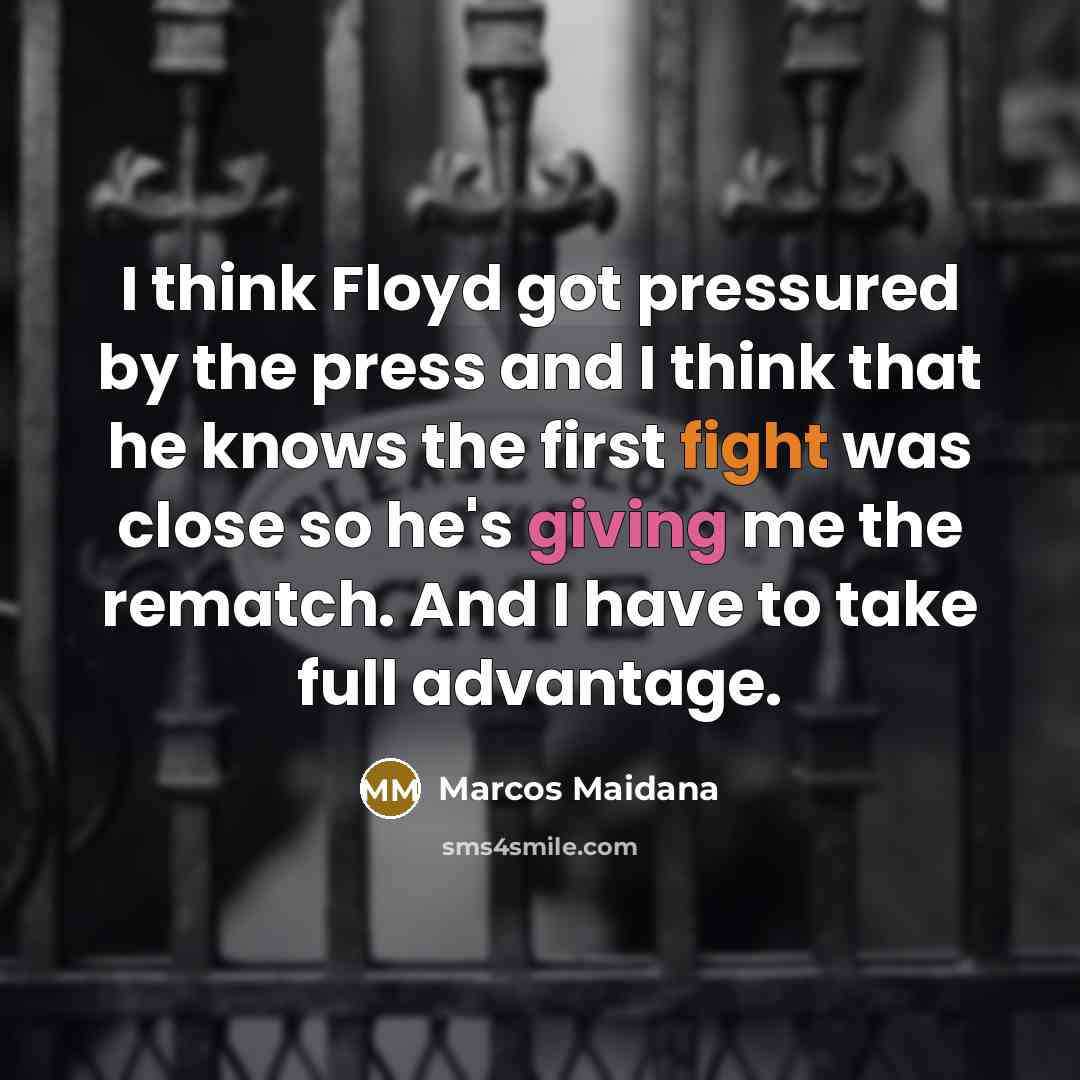 “I think Floyd got pressured by the press and I think that he knows the first fight was close so he's giving me the rematch. And I have to take full advantage.” quote by Marcos Maidana