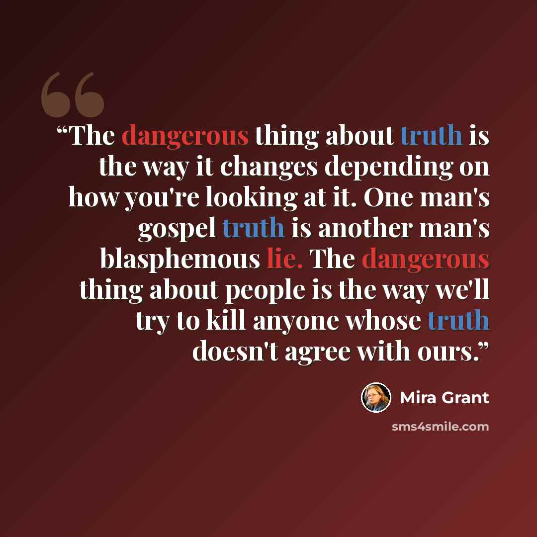 “The dangerous thing about truth is the way it changes depending on how you're looking at it. One man's gospel truth is another man's blasphemous lie. The dangerous thing about people is the way we'll try to kill anyone whose truth doesn't agree with ours.” quote by Mira Grant