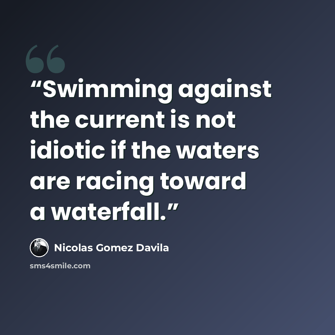 “Swimming against the current is not idiotic if the waters are racing toward a waterfall.” quote by Nicolás Gómez Dávila