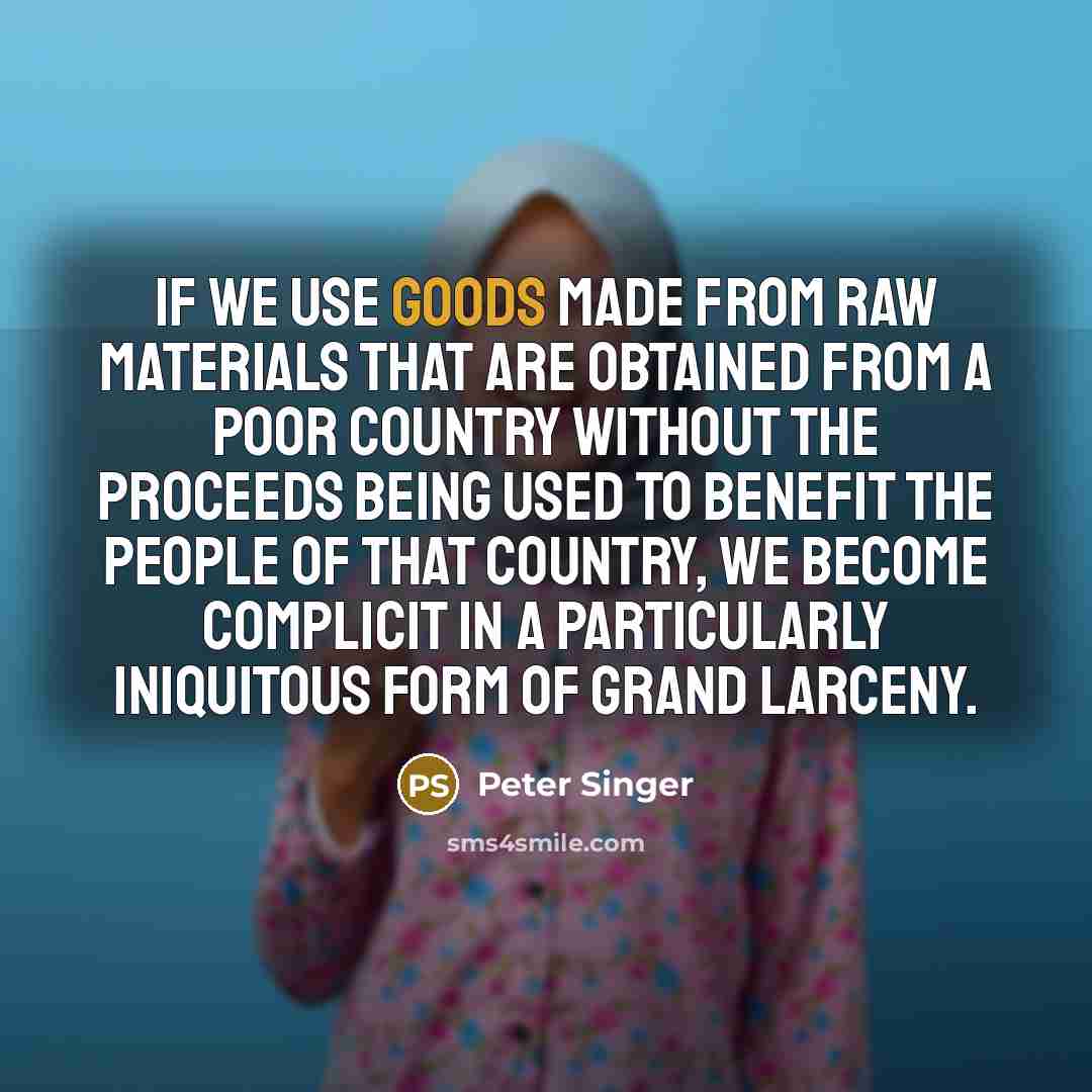 “If we use goods made from raw materials that are obtained from a poor country without the proceeds being used to benefit the people of that country, we become complicit in a particularly iniquitous form of grand larceny.” quote by Peter Singer