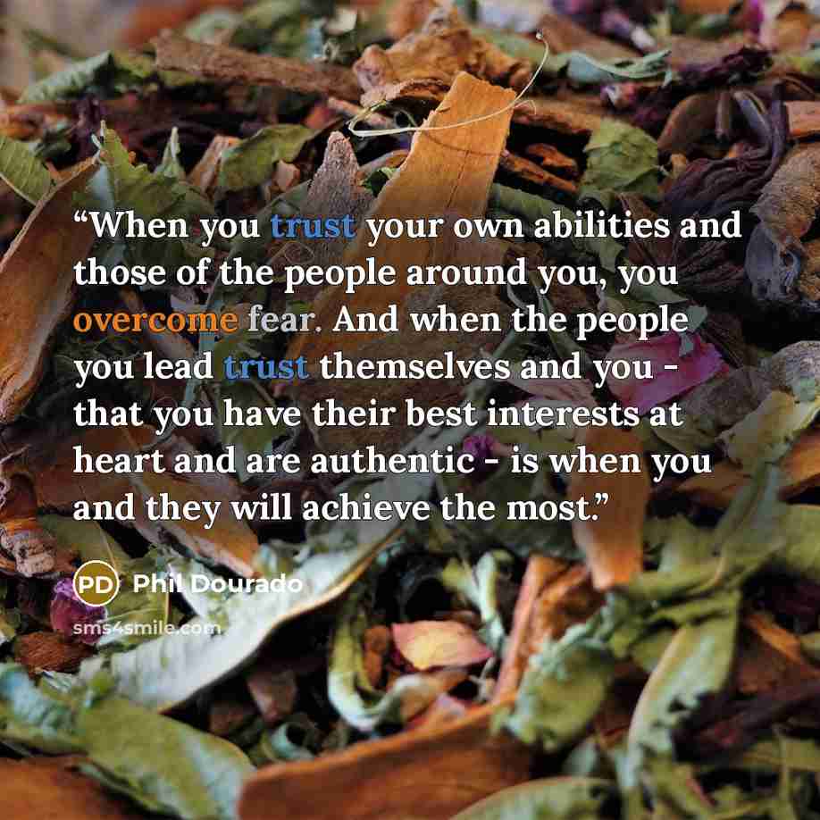 “When you trust your own abilities and those of the people around you, you overcome fear. And when the people you lead trust themselves and you - that you have their best interests at heart and are authentic - is when you and they will achieve the most.” quote by Phil Dourado