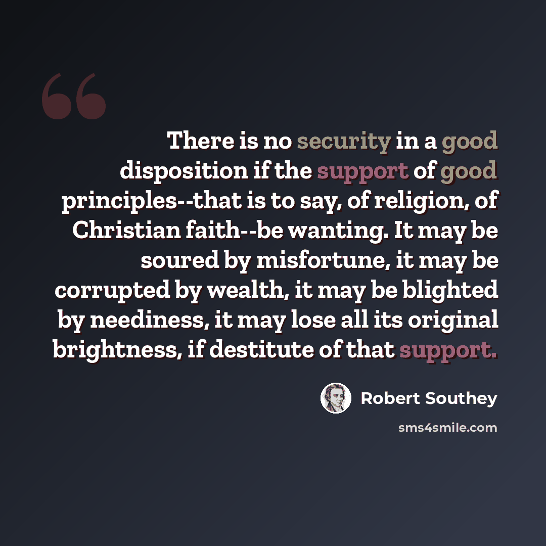 “There is no security in a good disposition if the support of good principles--that is to say, of religion, of Christian faith--be wanting. It may be soured by misfortune, it may be corrupted by wealth, it may be blighted by neediness, it may lose all its original brightness, if destitute of that…” quote by Robert Southey