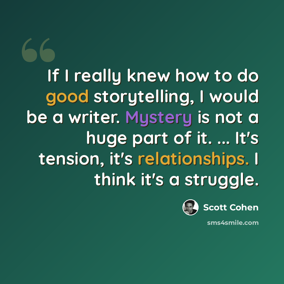 “If I really knew how to do good storytelling, I would be a writer. Mystery is not a huge part of it. ... It's tension, it's relationships. I think it's a struggle.” quote by Scott Cohen