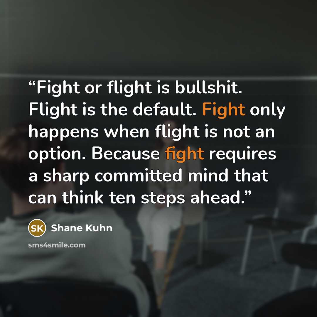“Fight or flight is bullshit. Flight is the default. Fight only happens when flight is not an option. Because fight requires a sharp committed mind that can think ten steps ahead.” quote by Shane Kuhn