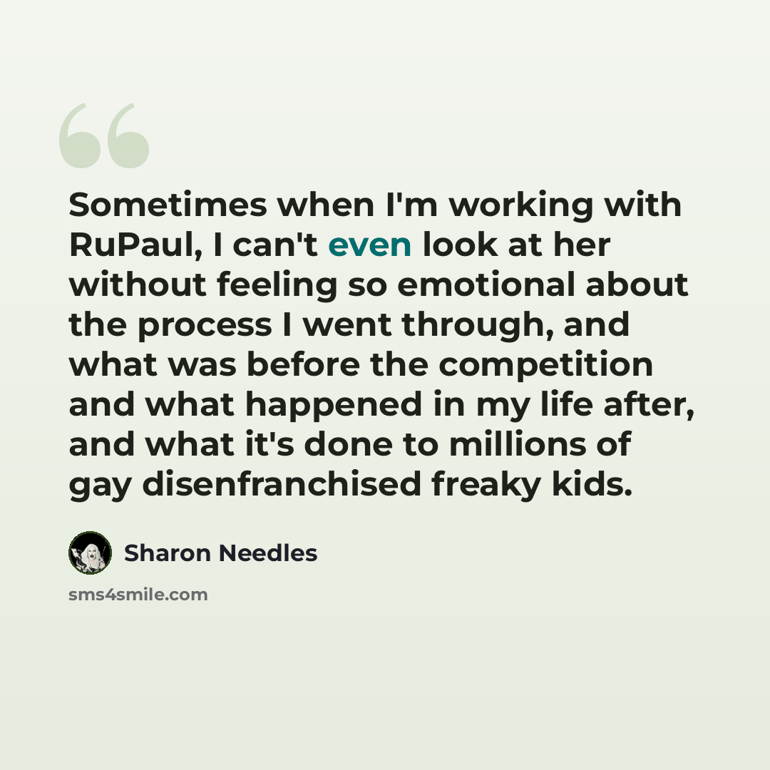 “Sometimes when I'm working with RuPaul, I can't even look at her without feeling so emotional about the process I went through, and what was before the competition and what happened in my life after, and what it's done to millions of gay disenfranchised freaky kids.” quote by Sharon Needles
