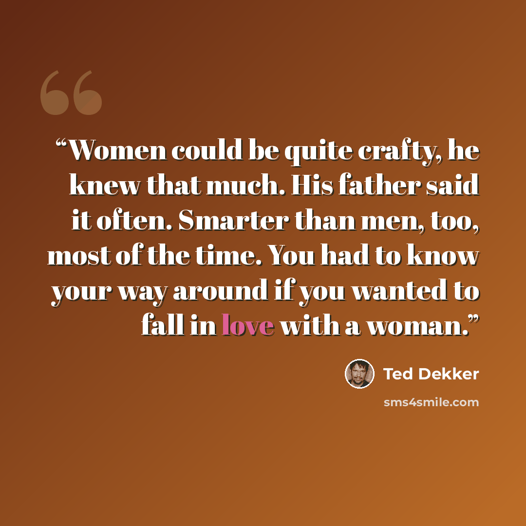 “Women could be quite crafty, he knew that much. His father said it often. Smarter than men, too, most of the time. You had to know your way around if you wanted to fall in love with a woman.” quote by Ted Dekker