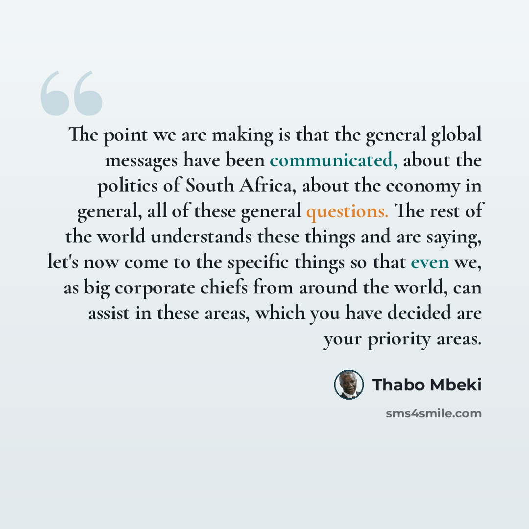 “The point we are making is that the general global messages have been communicated, about the politics of South Africa, about the economy in general, all of these general questions. The rest of the world understands these things and are saying, let's now come to the specific things so that even…” quote by Thabo Mbeki