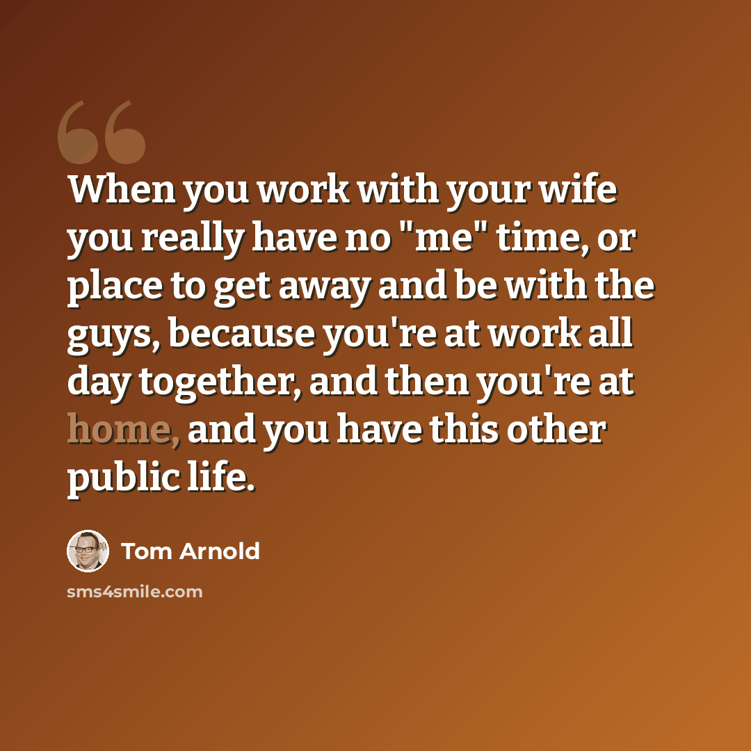 “When you work with your wife you really have no "me" time, or place to get away and be with the guys, because you're at work all day together, and then you're at home, and you have this other public life.” quote by Tom Arnold