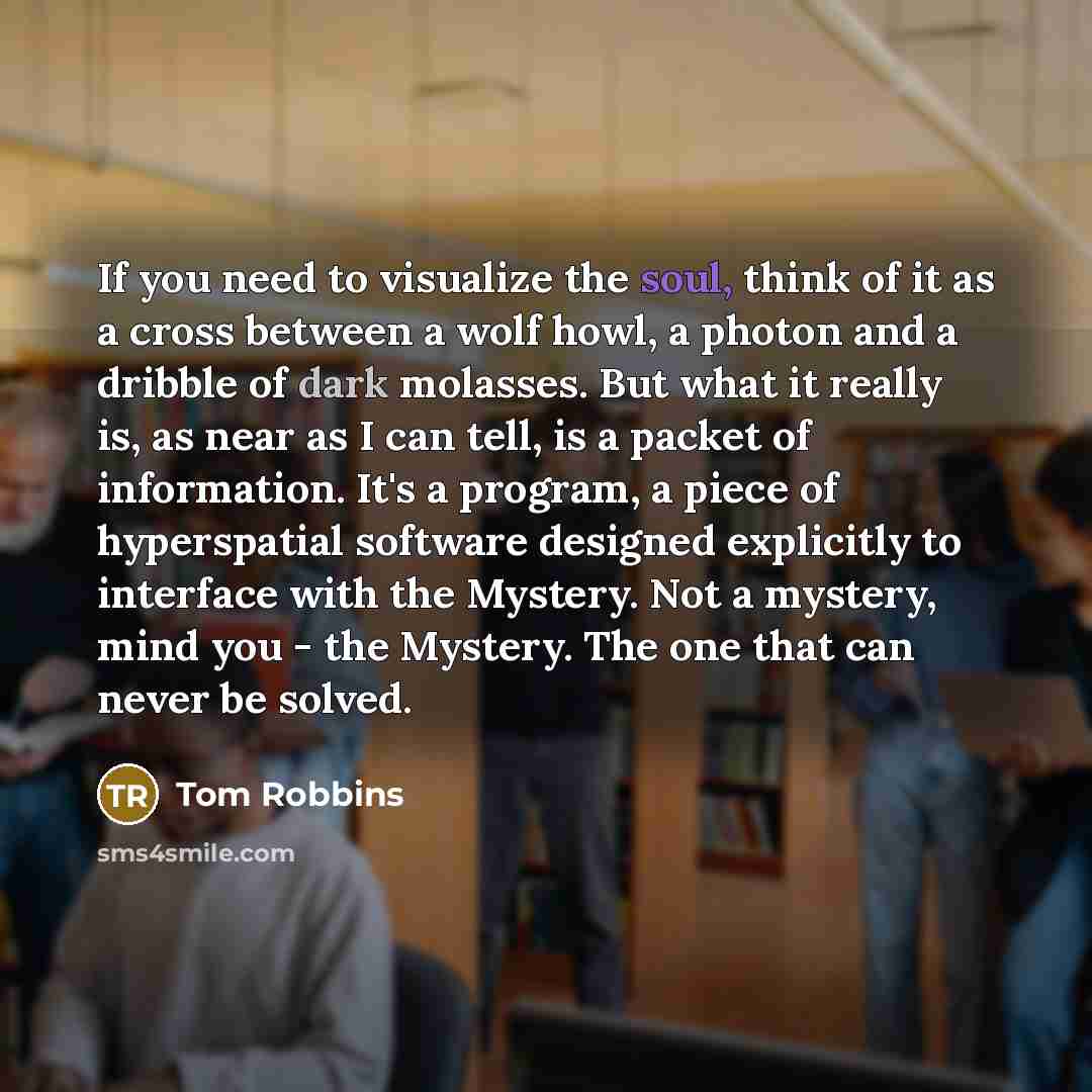 “If you need to visualize the soul, think of it as a cross between a wolf howl, a photon and a dribble of dark molasses. But what it really is, as near as I can tell, is a packet of information. It's a program, a piece of hyperspatial software designed explicitly to interface with the Mystery. Not…” quote by Tom Robbins