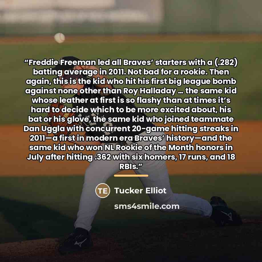 “Freddie Freeman led all Braves’ starters with a (.282) batting average in 2011. Not bad for a rookie. Then again, this is the kid who hit his first big league bomb against none other than Roy Halladay … the same kid whose leather at first is so flashy than at times it’s hard to decide which to be…” quote by Tucker Elliot