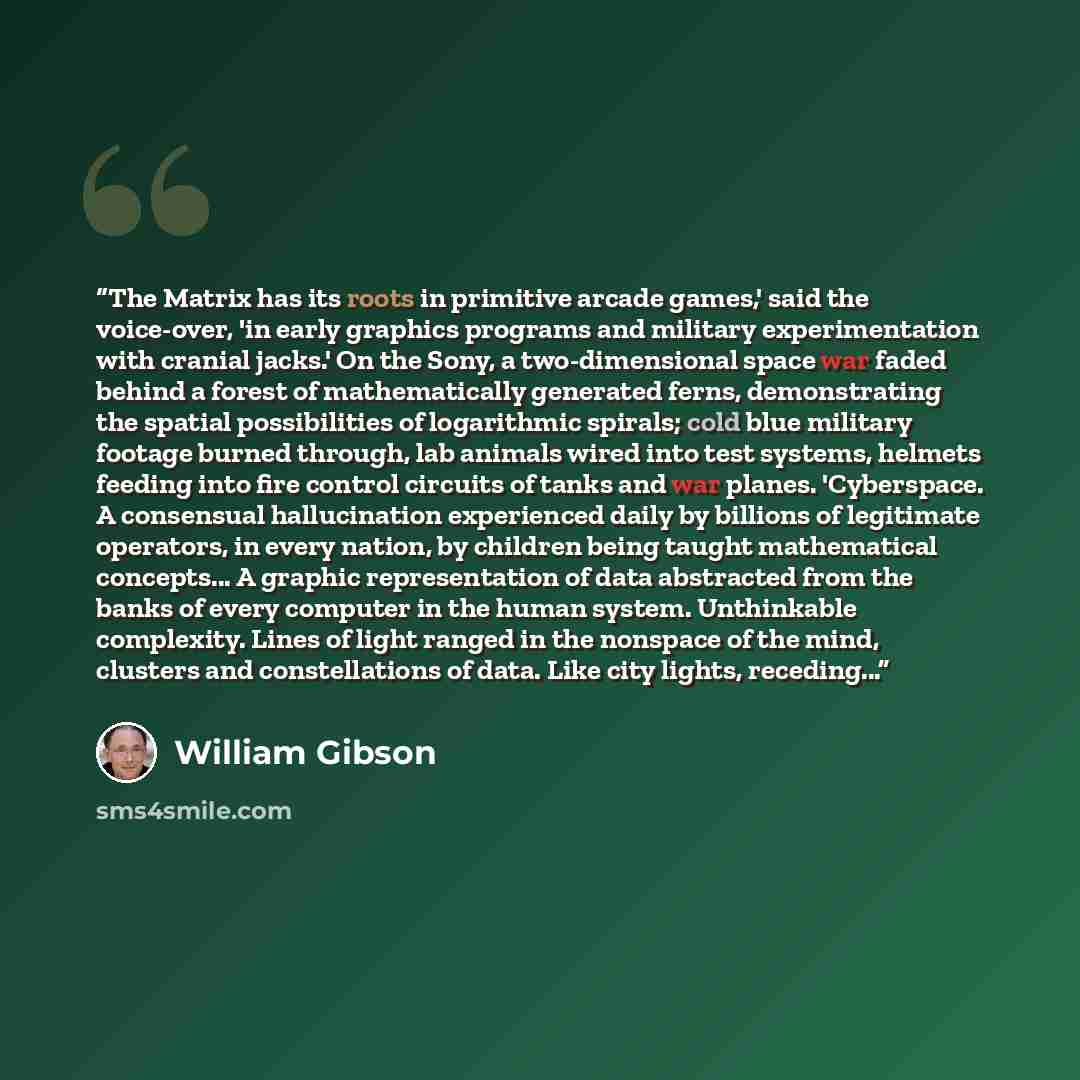 “The Matrix has its roots in primitive arcade games,' said the voice-over, 'in early graphics programs and military experimentation with cranial jacks.' On the Sony, a two-dimensional space war faded behind a forest of mathematically generated ferns, demonstrating the spatial possibilities of…” quote by William Gibson