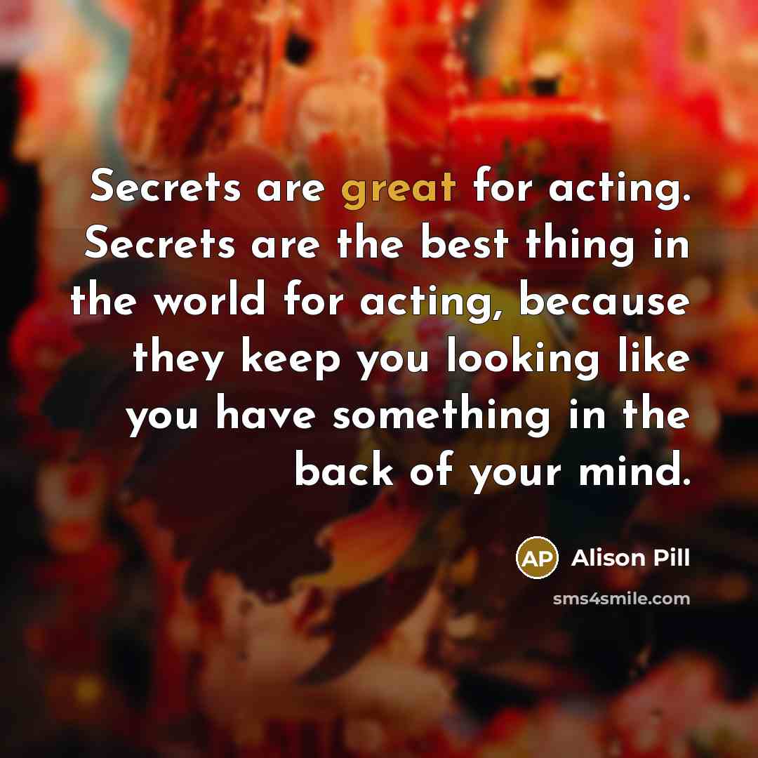 “Secrets are great for acting. Secrets are the best thing in the world for acting, because they keep you looking like you have something in the back of your mind.” quote by Alison Pill