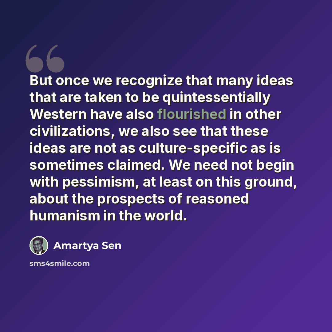 “But once we recognize that many ideas that are taken to be quintessentially Western have also flourished in other civilizations, we also see that these ideas are not as culture-specific as is sometimes claimed. We need not begin with pessimism, at least on this ground, about the prospects of…” quote by Amartya Sen