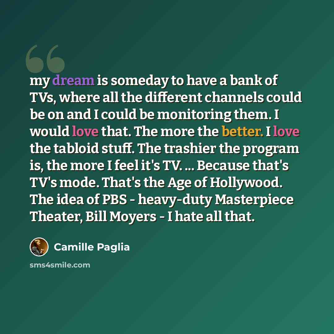 “my dream is someday to have a bank of TVs, where all the different channels could be on and I could be monitoring them. I would love that. The more the better. I love the tabloid stuff. The trashier the program is, the more I feel it's TV. ... Because that's TV's mode. That's the Age of Hollywood…” quote by Camille Paglia