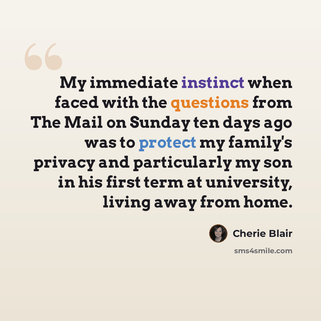 “My immediate instinct when faced with the questions from The Mail on Sunday ten days ago was to protect my family's privacy and particularly my son in his first term at university, living away from home.” quote by Cherie Blair