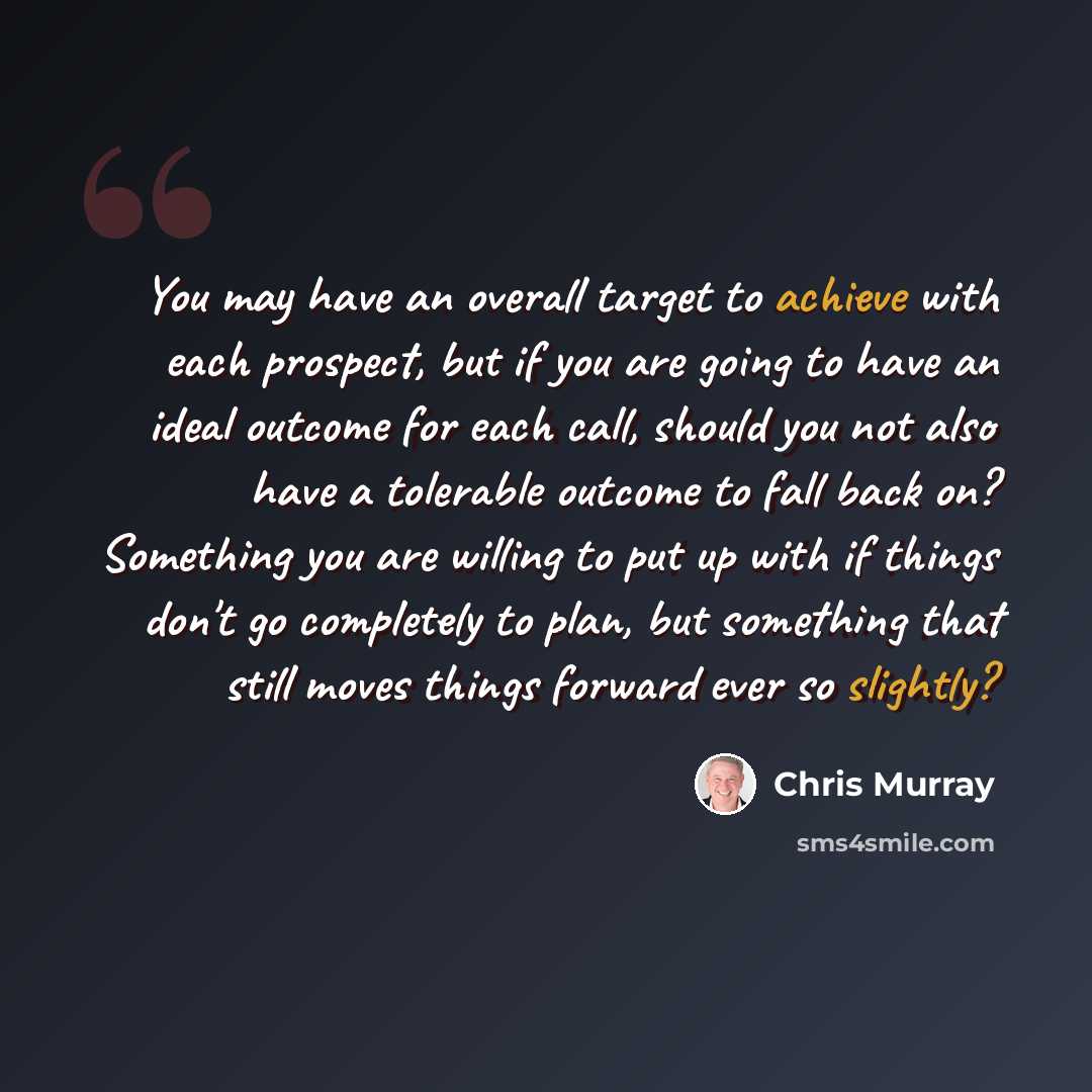 “You may have an overall target to achieve with each prospect, but if you are going to have an ideal outcome for each call, should you not also have a tolerable outcome to fall back on? Something you are willing to put up with if things don't go completely to plan, but something that still moves…” quote by Chris Murray