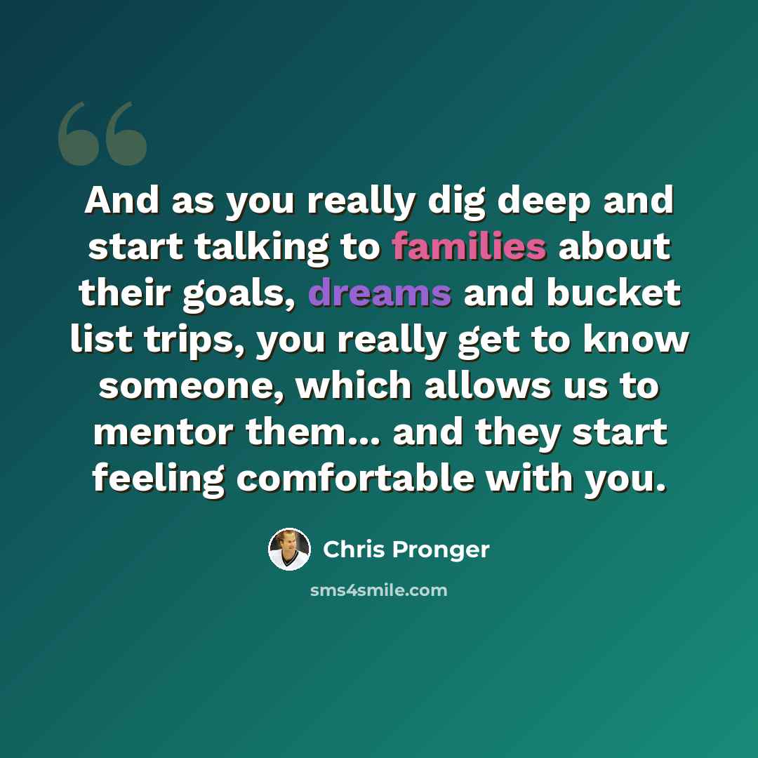 “And as you really dig deep and start talking to families about their goals, dreams and bucket list trips, you really get to know someone, which allows us to mentor them... and they start feeling comfortable with you.” quote by Chris Pronger