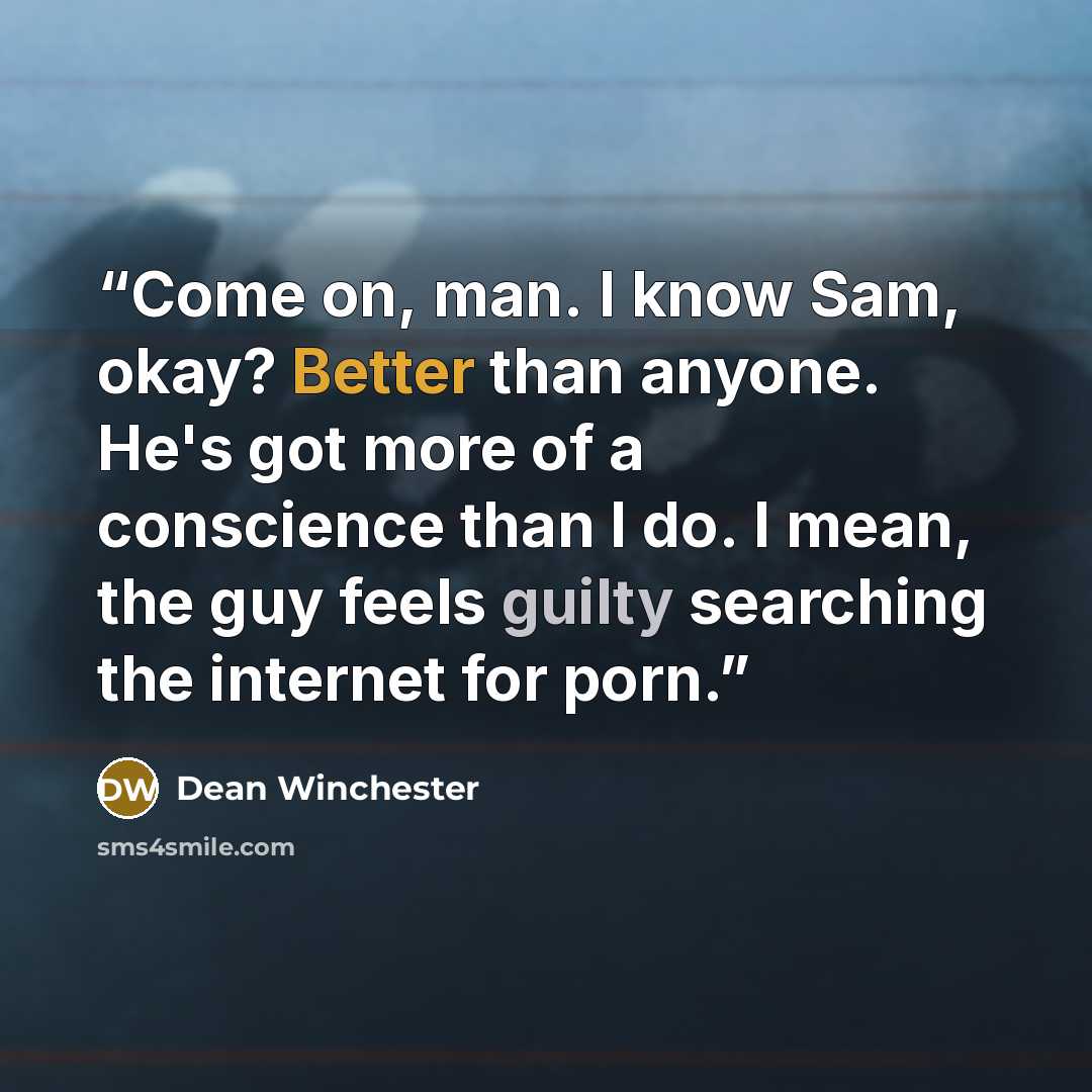 “Come on, man. I know Sam, okay? Better than anyone. He's got more of a conscience than I do. I mean, the guy feels guilty searching the internet for porn.” quote by Dean Winchester
